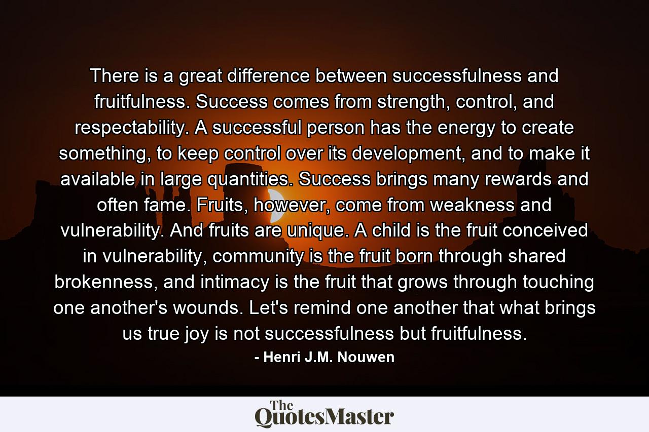 There is a great difference between successfulness and fruitfulness. Success comes from strength, control, and respectability. A successful person has the energy to create something, to keep control over its development, and to make it available in large quantities. Success brings many rewards and often fame. Fruits, however, come from weakness and vulnerability. And fruits are unique. A child is the fruit conceived in vulnerability, community is the fruit born through shared brokenness, and intimacy is the fruit that grows through touching one another's wounds. Let's remind one another that what brings us true joy is not successfulness but fruitfulness. - Quote by Henri J.M. Nouwen