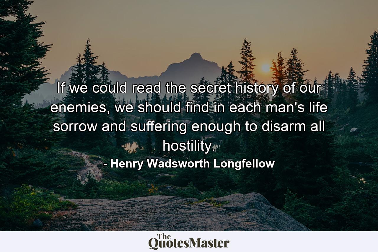 If we could read the secret history of our enemies, we should find in each man's life sorrow and suffering enough to disarm all hostility. - Quote by Henry Wadsworth Longfellow