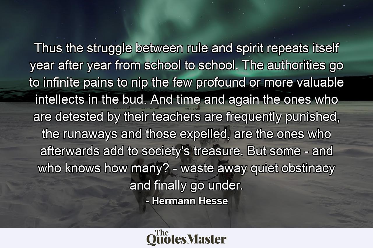 Thus the struggle between rule and spirit repeats itself year after year from school to school. The authorities go to infinite pains to nip the few profound or more valuable intellects in the bud. And time and again the ones who are detested by their teachers are frequently punished, the runaways and those expelled, are the ones who afterwards add to society's treasure. But some - and who knows how many? - waste away quiet obstinacy and finally go under. - Quote by Hermann Hesse