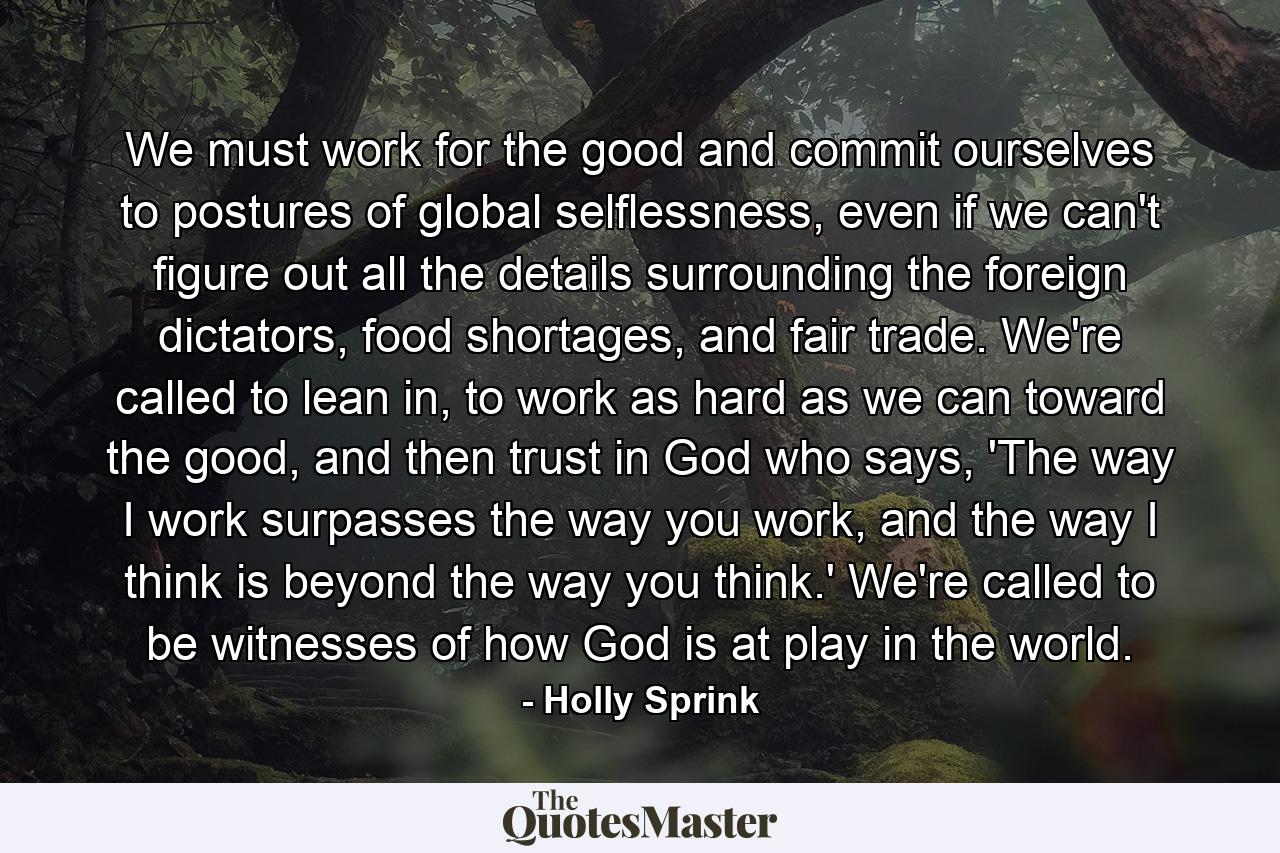 We must work for the good and commit ourselves to postures of global selflessness, even if we can't figure out all the details surrounding the foreign dictators, food shortages, and fair trade. We're called to lean in, to work as hard as we can toward the good, and then trust in God who says, 'The way I work surpasses the way you work, and the way I think is beyond the way you think.' We're called to be witnesses of how God is at play in the world. - Quote by Holly Sprink