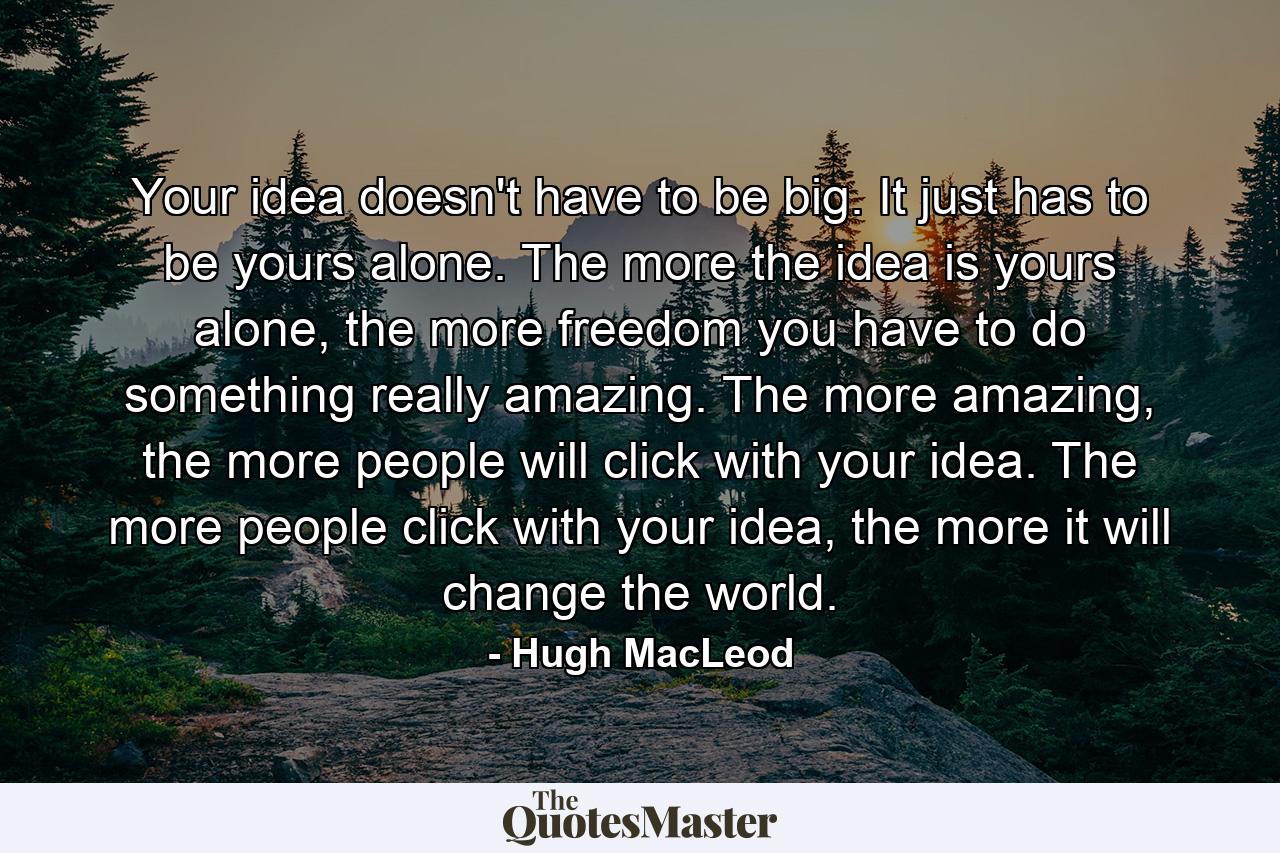 Your idea doesn't have to be big. It just has to be yours alone. The more the idea is yours alone, the more freedom you have to do something really amazing. The more amazing, the more people will click with your idea. The more people click with your idea, the more it will change the world. - Quote by Hugh MacLeod