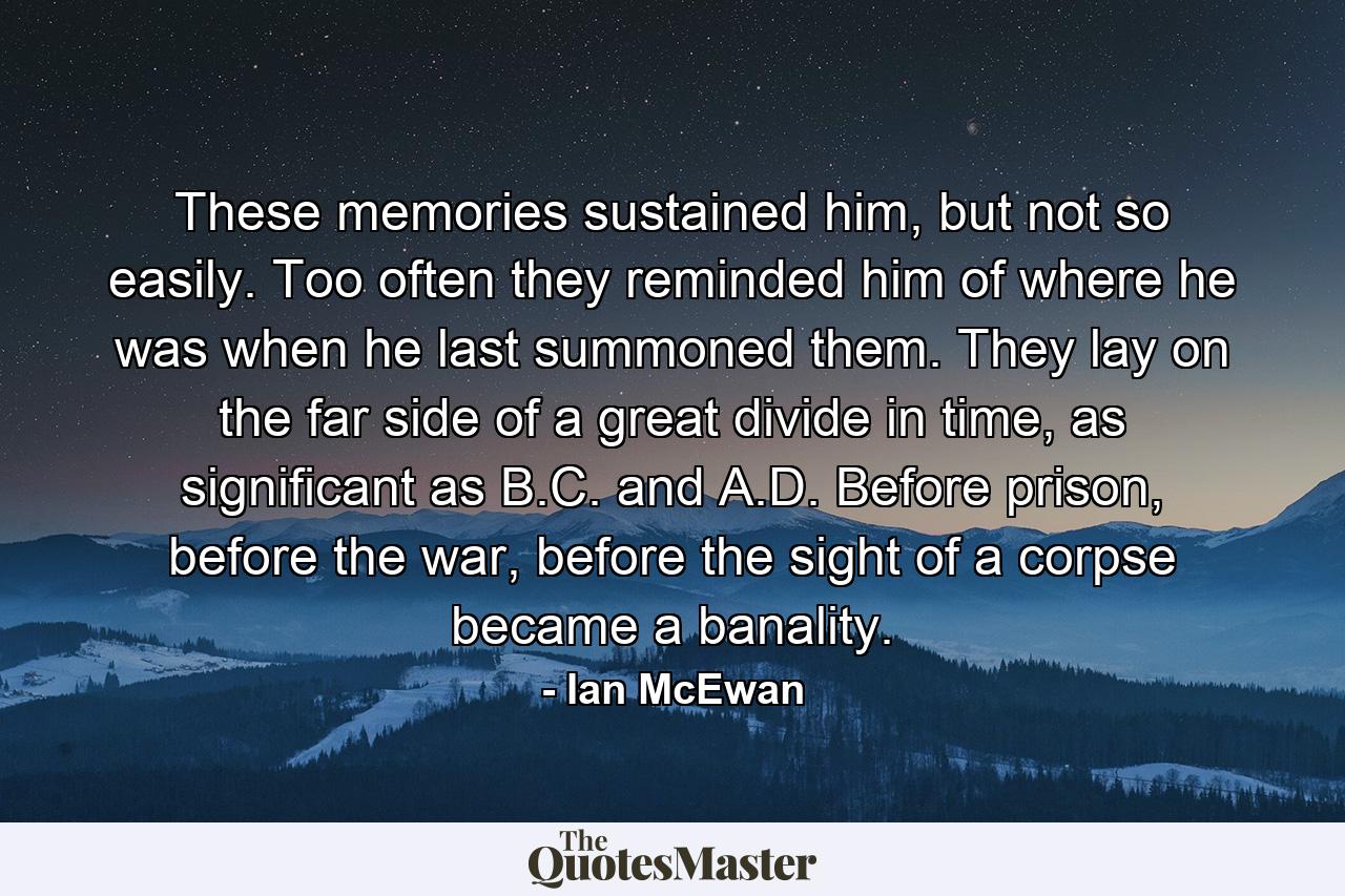 These memories sustained him, but not so easily. Too often they reminded him of where he was when he last summoned them. They lay on the far side of a great divide in time, as significant as B.C. and A.D. Before prison, before the war, before the sight of a corpse became a banality. - Quote by Ian McEwan