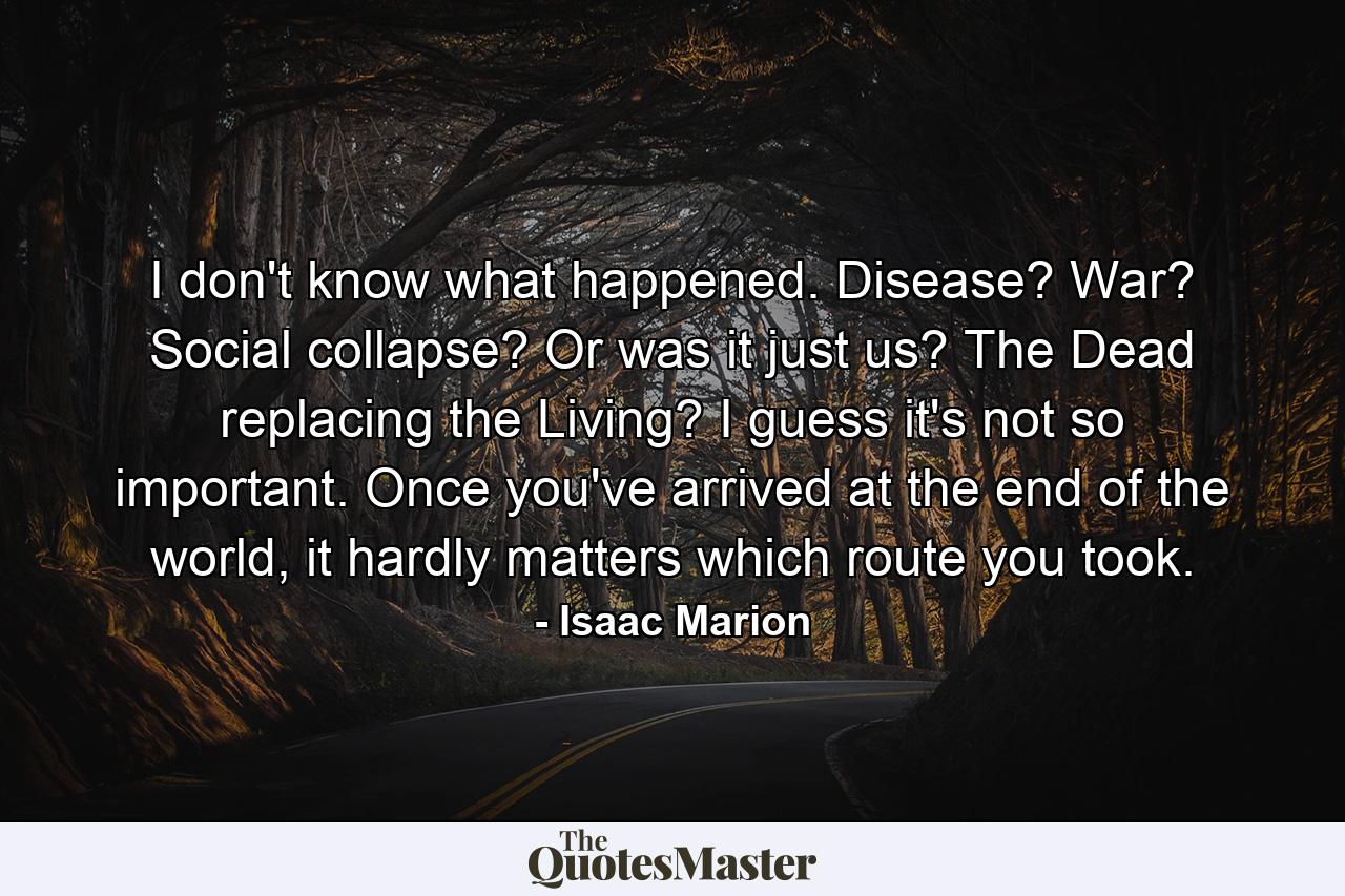 I don't know what happened. Disease? War? Social collapse? Or was it just us? The Dead replacing the Living? I guess it's not so important. Once you've arrived at the end of the world, it hardly matters which route you took. - Quote by Isaac Marion