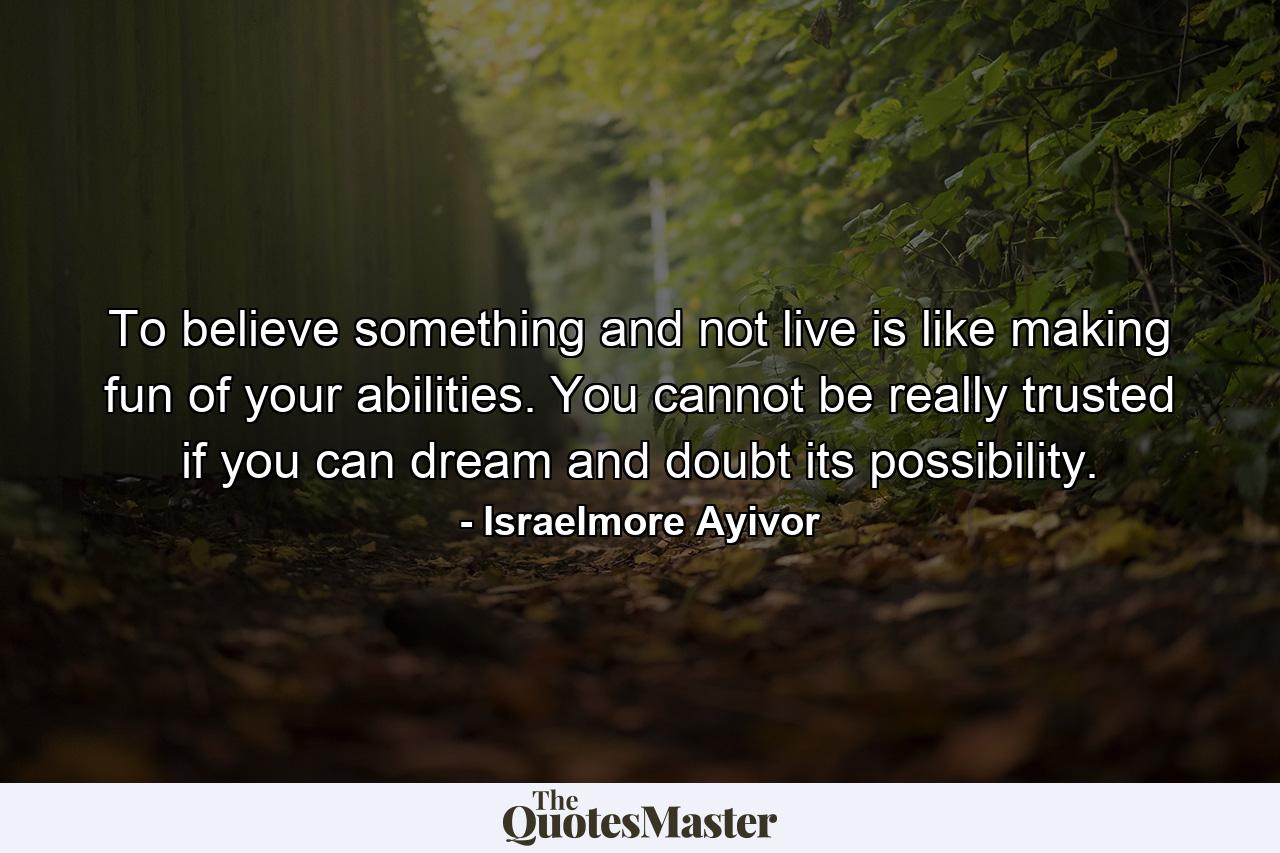 To believe something and not live is like making fun of your abilities. You cannot be really trusted if you can dream and doubt its possibility. - Quote by Israelmore Ayivor