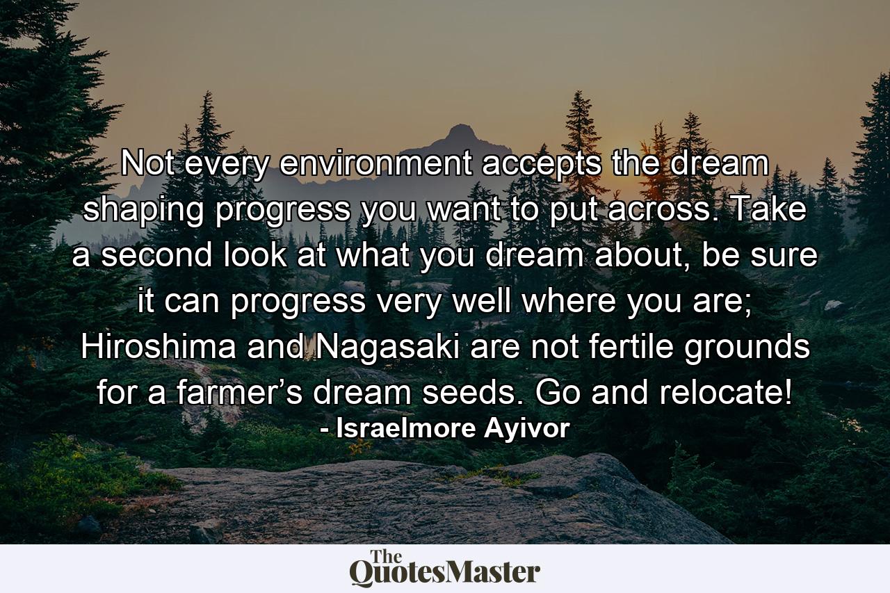 Not every environment accepts the dream shaping progress you want to put across. Take a second look at what you dream about, be sure it can progress very well where you are; Hiroshima and Nagasaki are not fertile grounds for a farmer’s dream seeds. Go and relocate! - Quote by Israelmore Ayivor