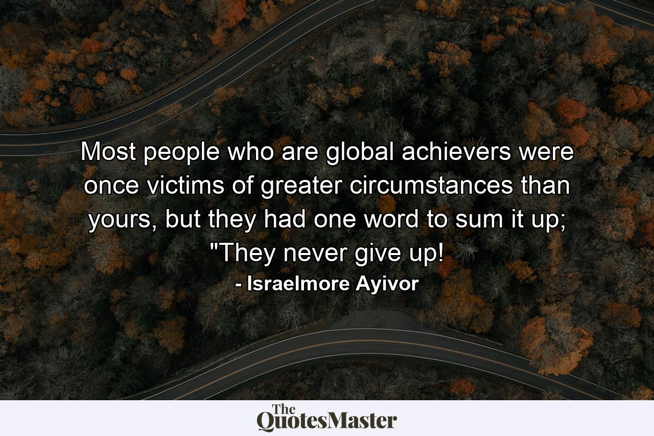 Most people who are global achievers were once victims of greater circumstances than yours, but they had one word to sum it up; 