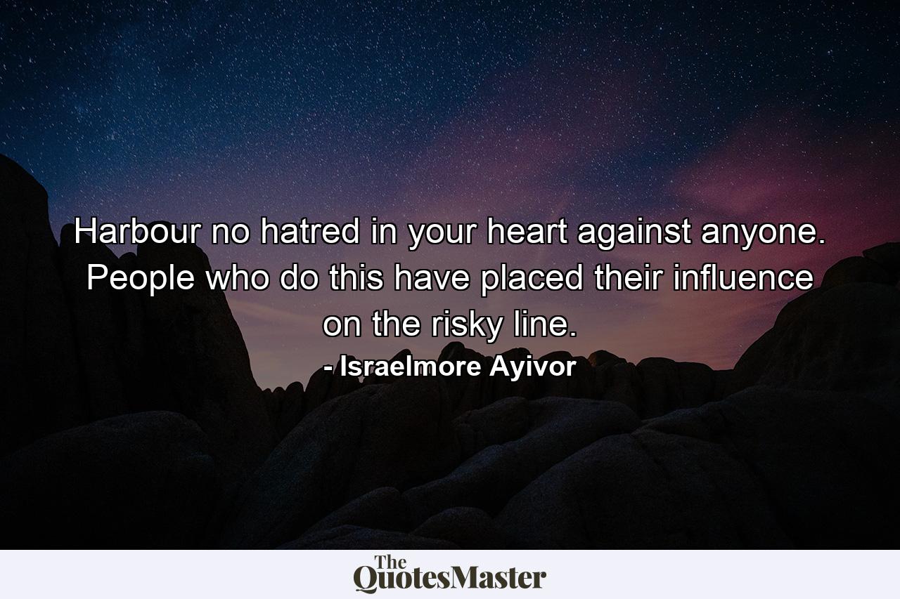 Harbour no hatred in your heart against anyone. People who do this have placed their influence on the risky line. - Quote by Israelmore Ayivor