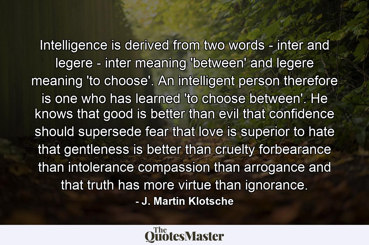 Intelligence is derived from two words - inter and legere - inter meaning 'between' and legere meaning 'to choose'. An intelligent person  therefore  is one who has learned 'to choose between'. He knows that good is better than evil  that confidence should supersede fear  that love is superior to hate  that gentleness is better than cruelty  forbearance than intolerance  compassion than arrogance  and that truth has more virtue than ignorance. - Quote by J. Martin Klotsche