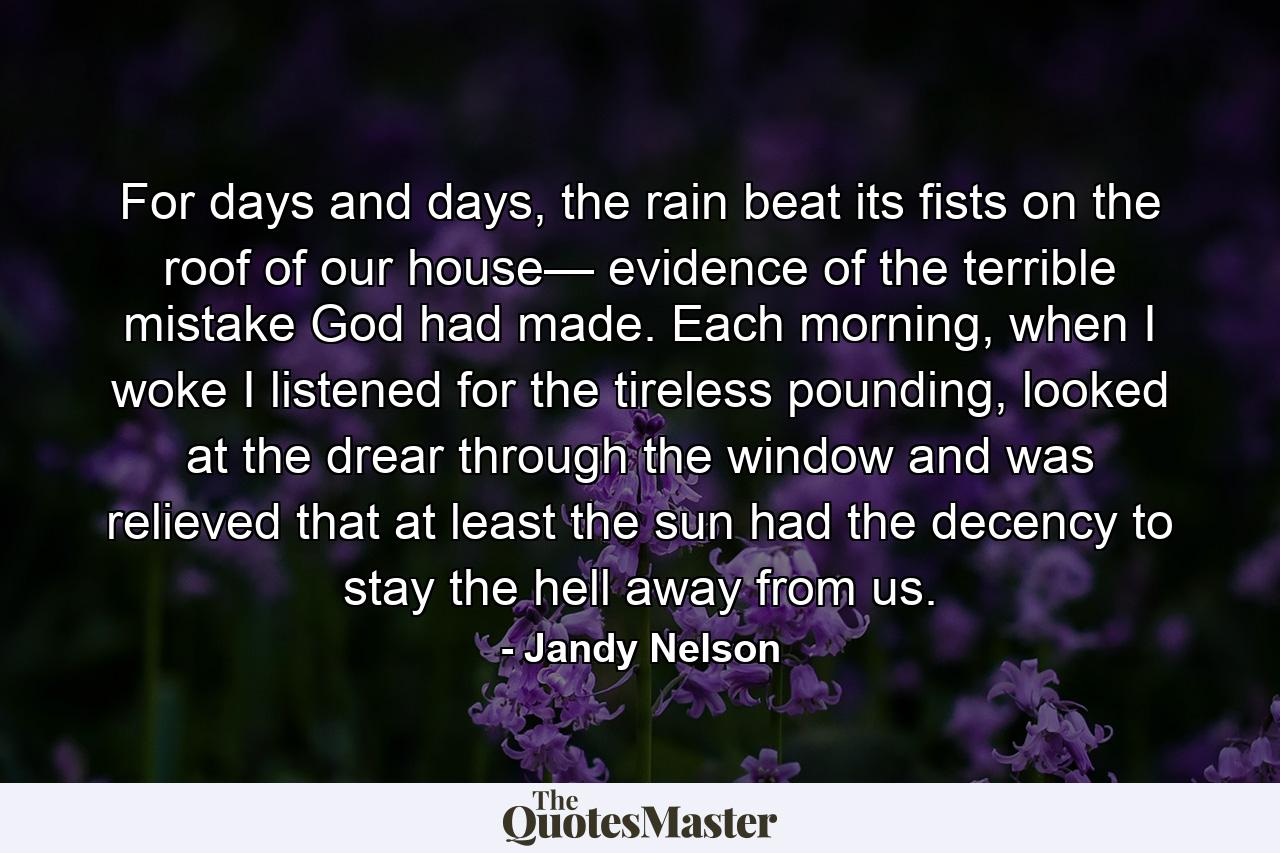 For days and days, the rain beat its fists on the roof of our house— evidence of the terrible mistake God had made. Each morning, when I woke I listened for the tireless pounding, looked at the drear through the window and was relieved that at least the sun had the decency to stay the hell away from us. - Quote by Jandy Nelson