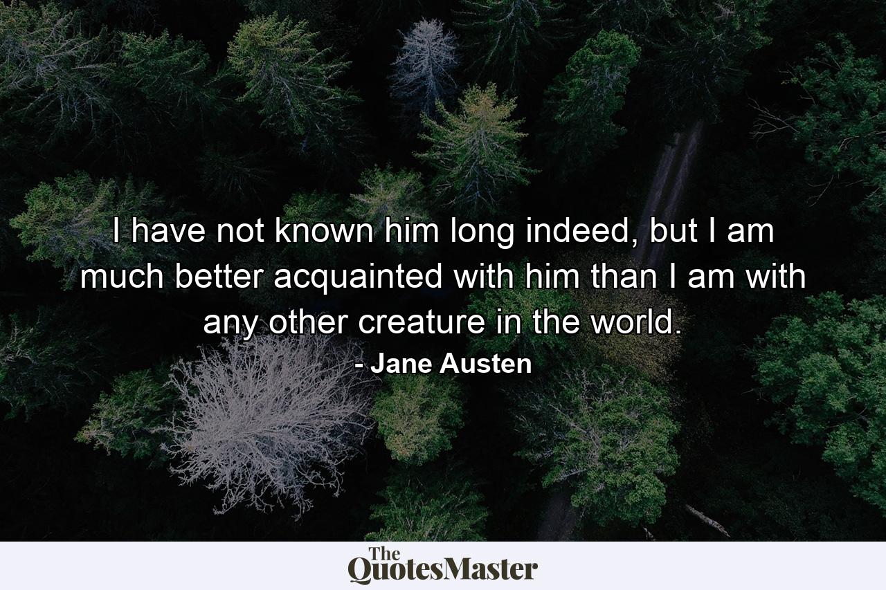 I have not known him long indeed, but I am much better acquainted with him than I am with any other creature in the world. - Quote by Jane Austen