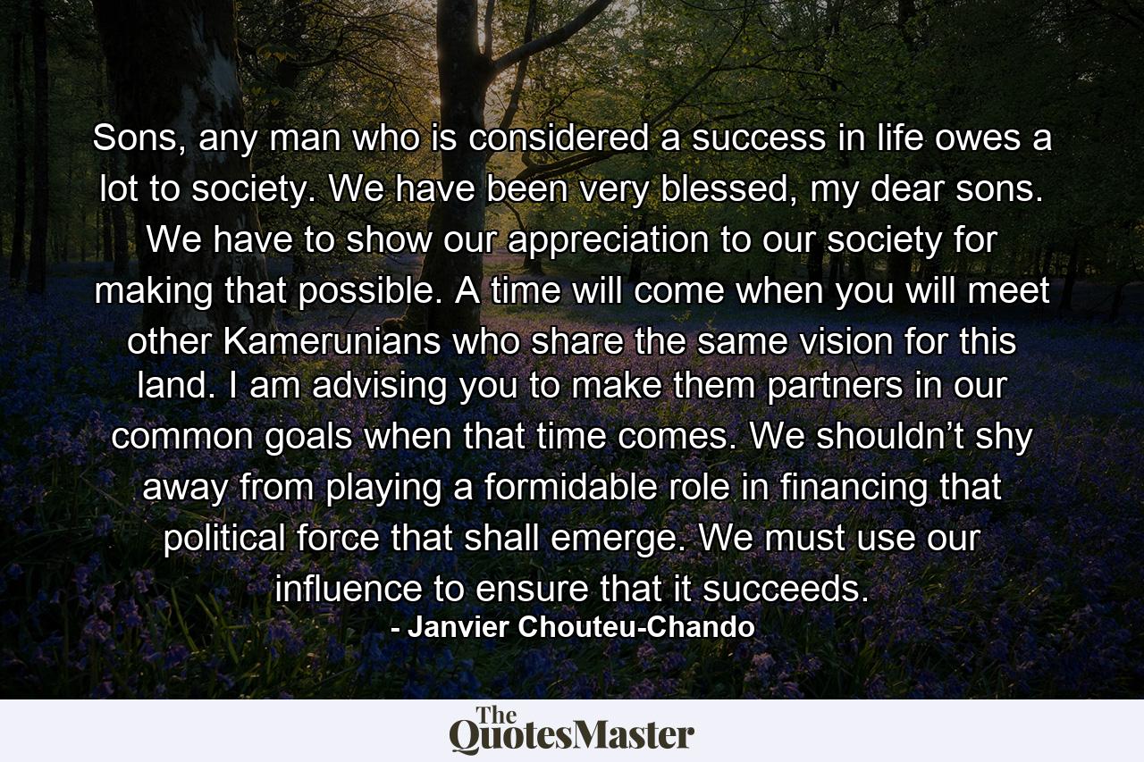 Sons, any man who is considered a success in life owes a lot to society. We have been very blessed, my dear sons. We have to show our appreciation to our society for making that possible. A time will come when you will meet other Kamerunians who share the same vision for this land. I am advising you to make them partners in our common goals when that time comes. We shouldn’t shy away from playing a formidable role in financing that political force that shall emerge. We must use our influence to ensure that it succeeds. - Quote by Janvier Chouteu-Chando