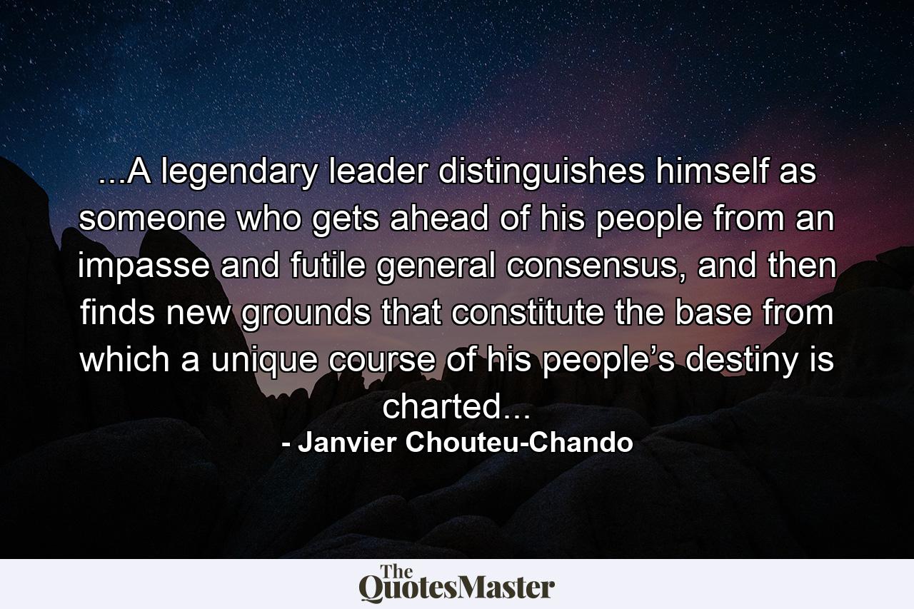 ...A legendary leader distinguishes himself as someone who gets ahead of his people from an impasse and futile general consensus, and then finds new grounds that constitute the base from which a unique course of his people’s destiny is charted... - Quote by Janvier Chouteu-Chando