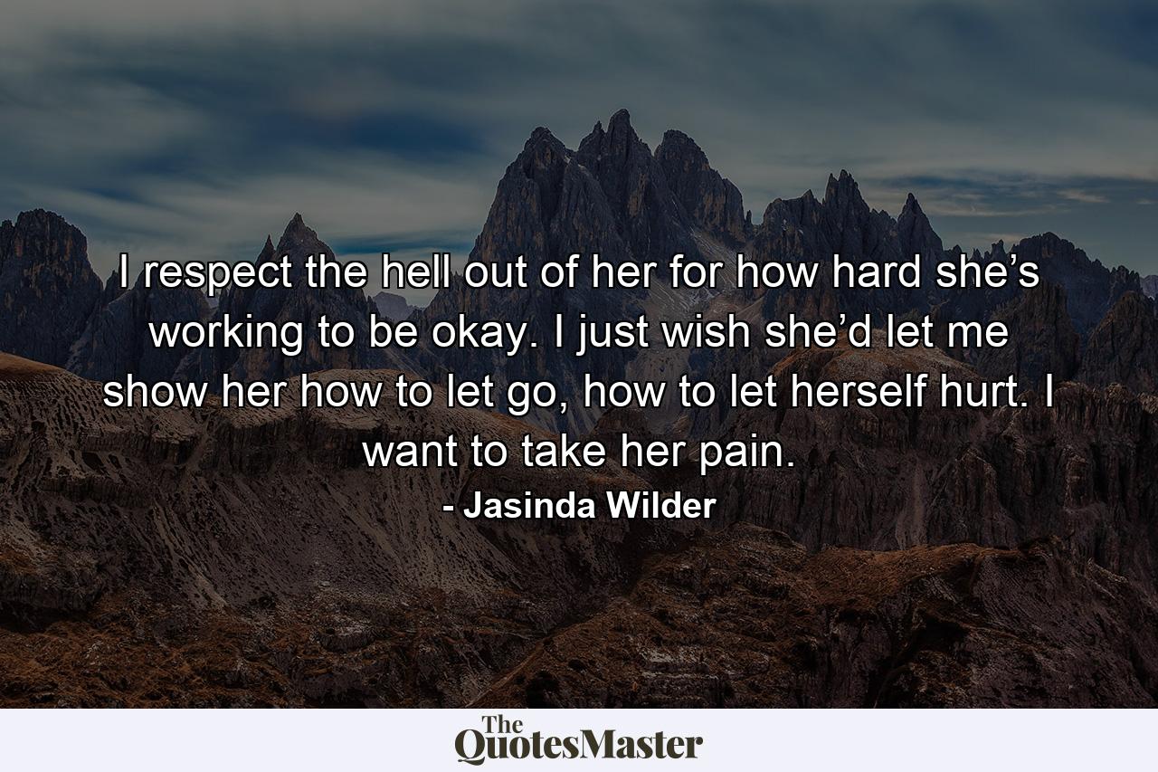 I respect the hell out of her for how hard she’s working to be okay. I just wish she’d let me show her how to let go, how to let herself hurt. I want to take her pain. - Quote by Jasinda Wilder