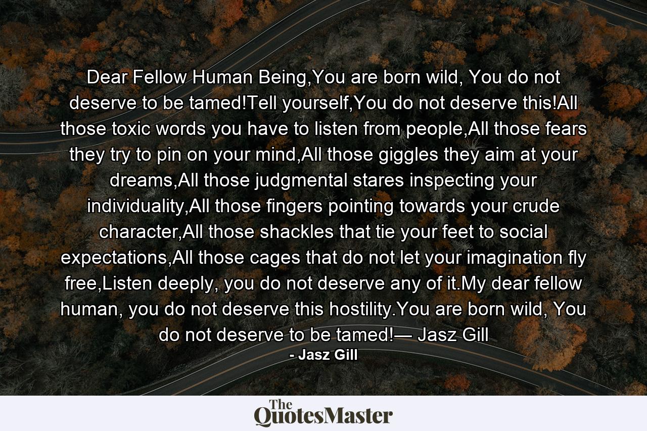 Dear Fellow Human Being,You are born wild, You do not deserve to be tamed!Tell yourself,You do not deserve this!All those toxic words you have to listen from people,All those fears they try to pin on your mind,All those giggles they aim at your dreams,All those judgmental stares inspecting your individuality,All those fingers pointing towards your crude character,All those shackles that tie your feet to social expectations,All those cages that do not let your imagination fly free,Listen deeply, you do not deserve any of it.My dear fellow human, you do not deserve this hostility.You are born wild, You do not deserve to be tamed!― Jasz Gill - Quote by Jasz Gill