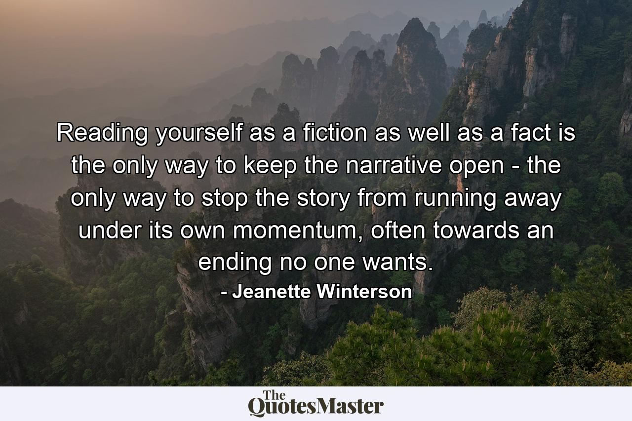 Reading yourself as a fiction as well as a fact is the only way to keep the narrative open - the only way to stop the story from running away under its own momentum, often towards an ending no one wants. - Quote by Jeanette Winterson