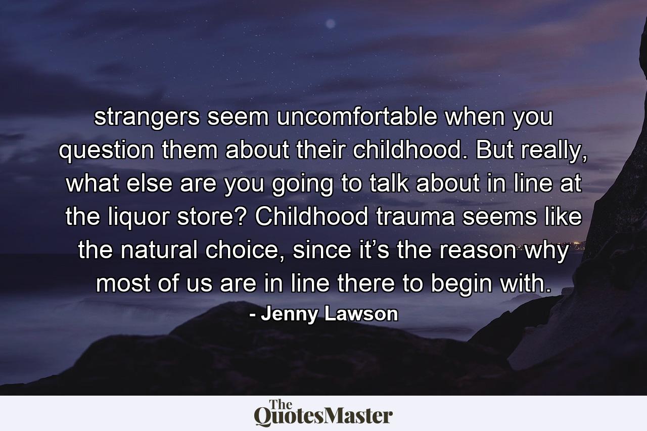 strangers seem uncomfortable when you question them about their childhood. But really, what else are you going to talk about in line at the liquor store? Childhood trauma seems like the natural choice, since it’s the reason why most of us are in line there to begin with. - Quote by Jenny Lawson