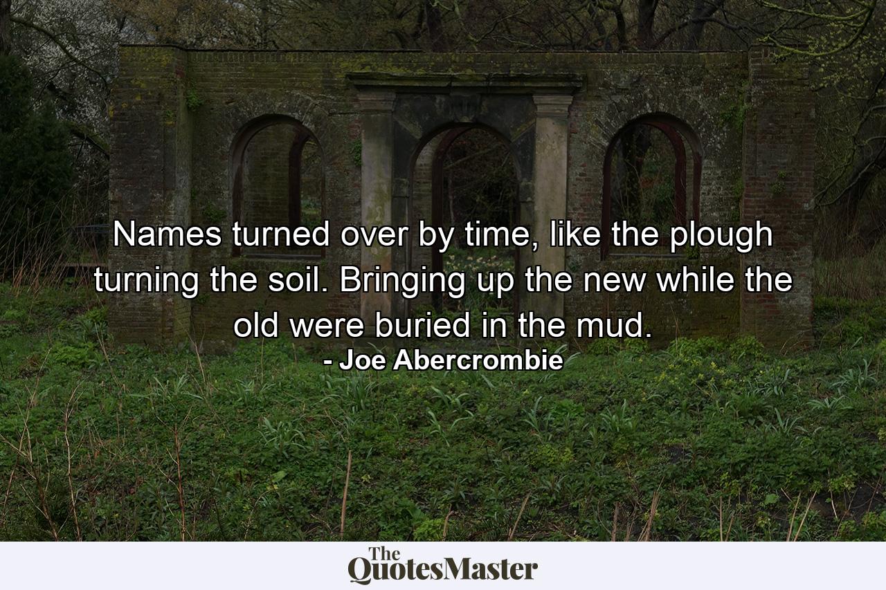 Names turned over by time, like the plough turning the soil. Bringing up the new while the old were buried in the mud. - Quote by Joe Abercrombie