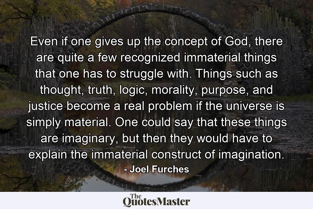 Even if one gives up the concept of God, there are quite a few recognized immaterial things that one has to struggle with. Things such as thought, truth, logic, morality, purpose, and justice become a real problem if the universe is simply material. One could say that these things are imaginary, but then they would have to explain the immaterial construct of imagination. - Quote by Joel Furches