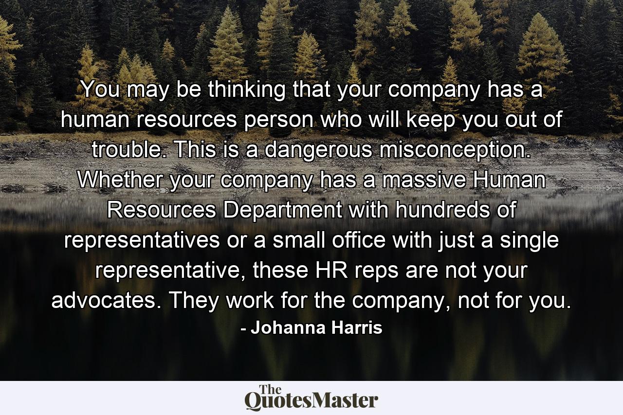 You may be thinking that your company has a human resources person who will keep you out of trouble. This is a dangerous misconception. Whether your company has a massive Human Resources Department with hundreds of representatives or a small office with just a single representative, these HR reps are not your advocates. They work for the company, not for you. - Quote by Johanna Harris