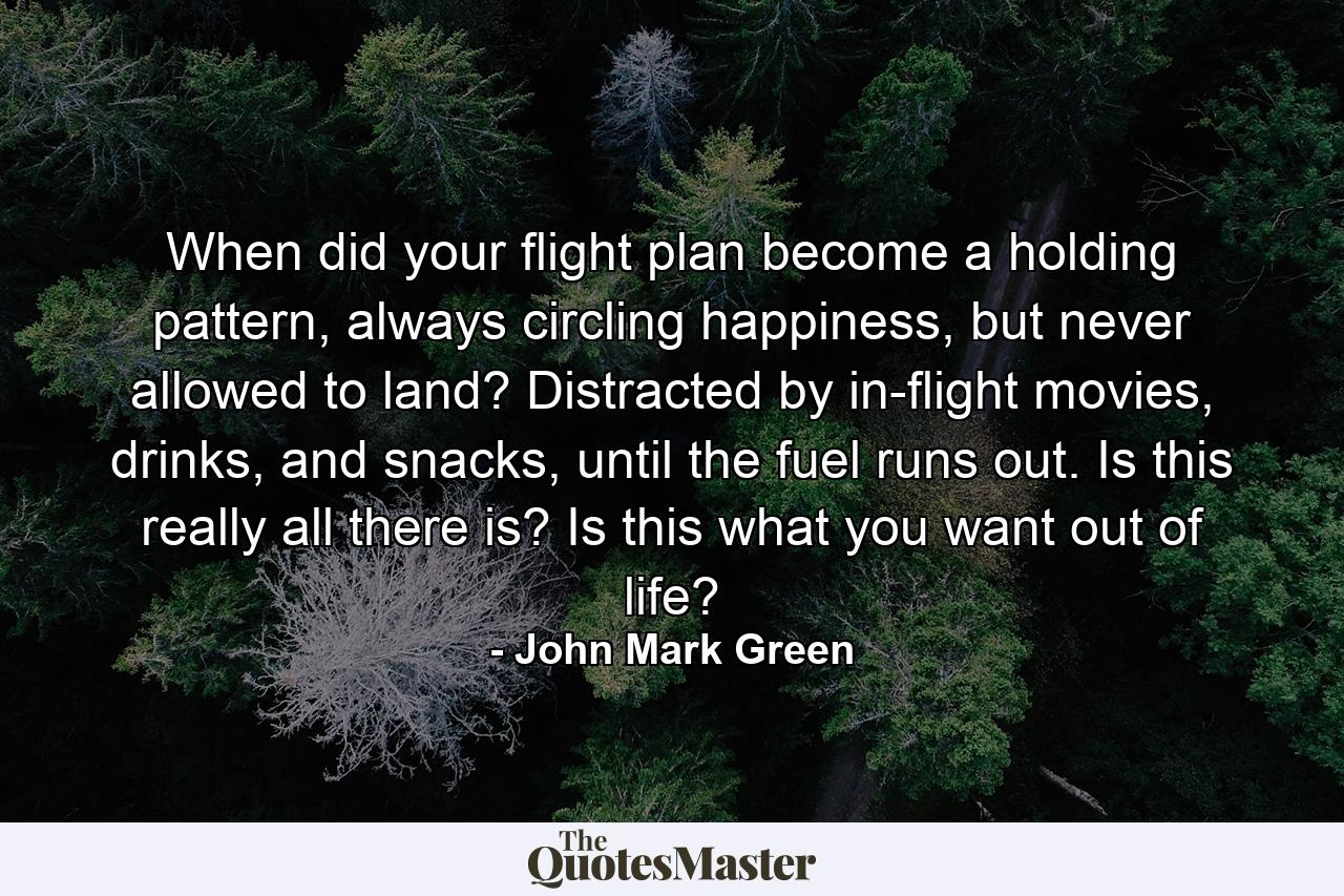 When did your flight plan become a holding pattern, always circling happiness, but never allowed to land? Distracted by in-flight movies, drinks, and snacks, until the fuel runs out. Is this really all there is? Is this what you want out of life? - Quote by John Mark Green