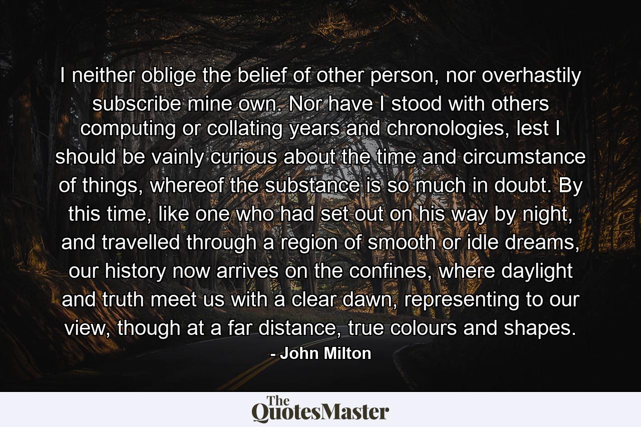 I neither oblige the belief of other person, nor overhastily subscribe mine own. Nor have I stood with others computing or collating years and chronologies, lest I should be vainly curious about the time and circumstance of things, whereof the substance is so much in doubt. By this time, like one who had set out on his way by night, and travelled through a region of smooth or idle dreams, our history now arrives on the confines, where daylight and truth meet us with a clear dawn, representing to our view, though at a far distance, true colours and shapes. - Quote by John Milton