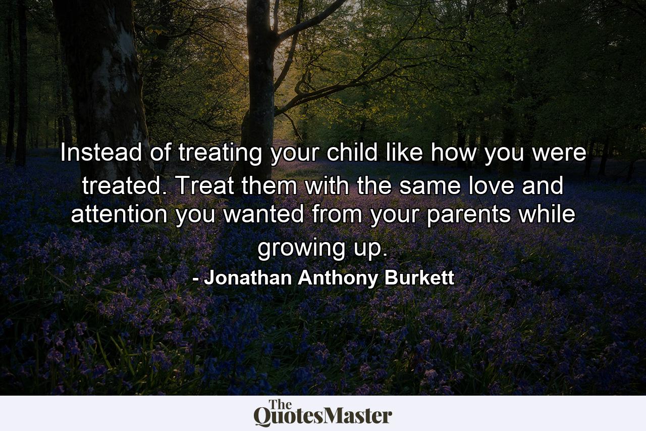 Instead of treating your child like how you were treated. Treat them with the same love and attention you wanted from your parents while growing up. - Quote by Jonathan Anthony Burkett