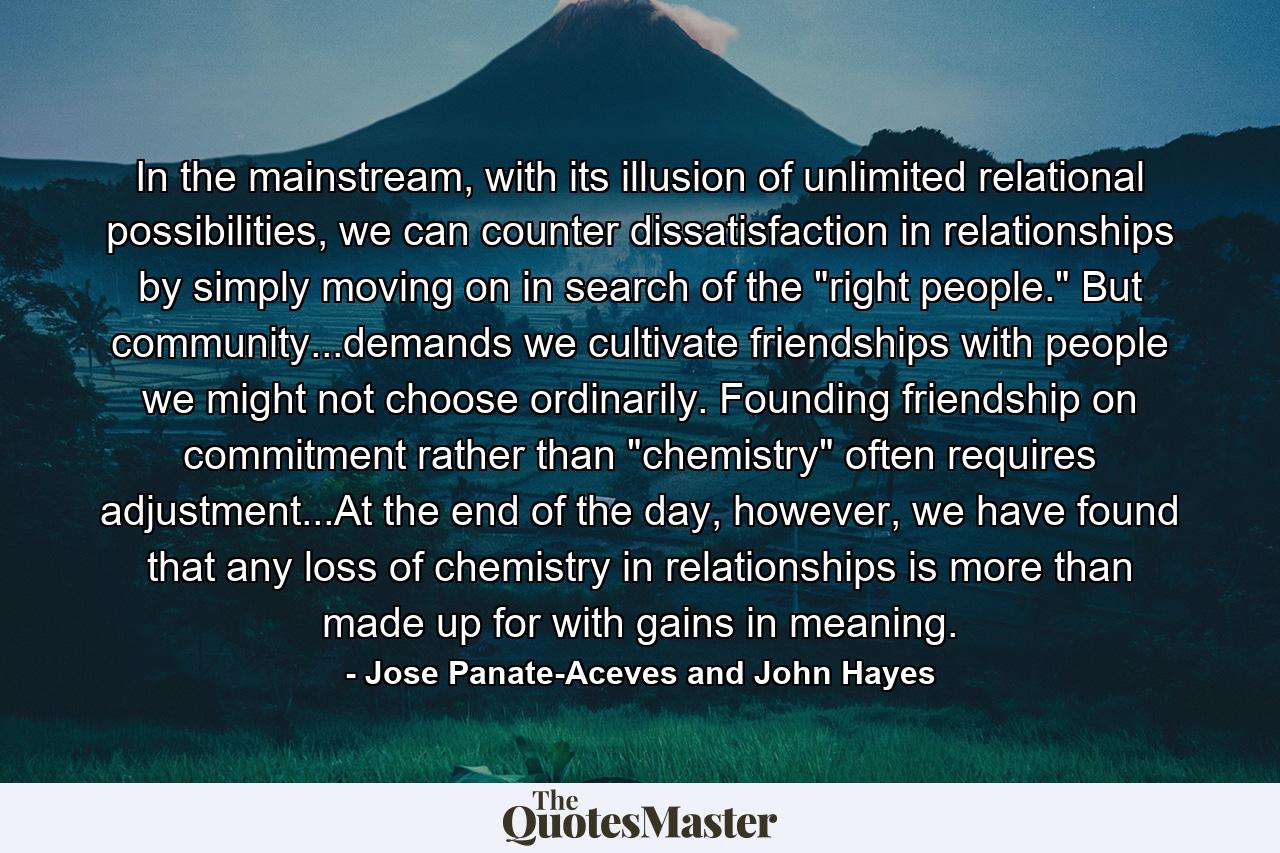 In the mainstream, with its illusion of unlimited relational possibilities, we can counter dissatisfaction in relationships by simply moving on in search of the 