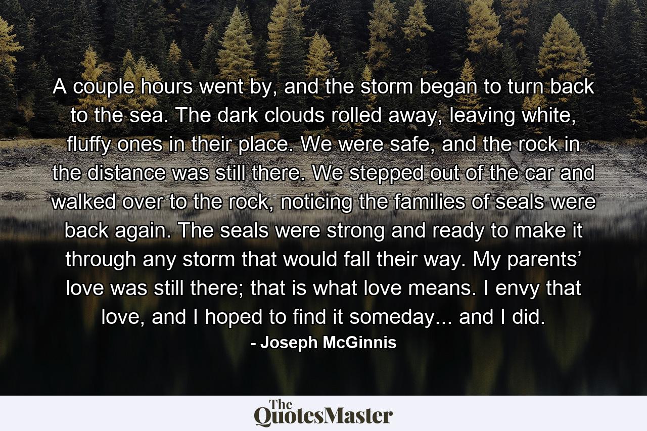 A couple hours went by, and the storm began to turn back to the sea. The dark clouds rolled away, leaving white, fluffy ones in their place. We were safe, and the rock in the distance was still there. We stepped out of the car and walked over to the rock, noticing the families of seals were back again. The seals were strong and ready to make it through any storm that would fall their way. My parents’ love was still there; that is what love means. I envy that love, and I hoped to find it someday... and I did. - Quote by Joseph McGinnis