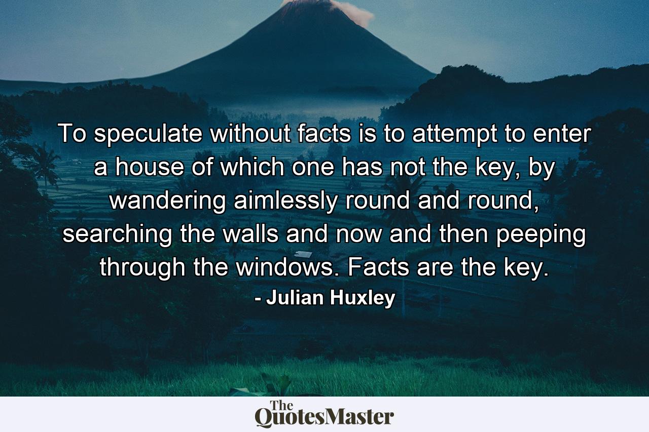 To speculate without facts is to attempt to enter a house of which one has not the key, by wandering aimlessly round and round, searching the walls and now and then peeping through the windows. Facts are the key. - Quote by Julian Huxley