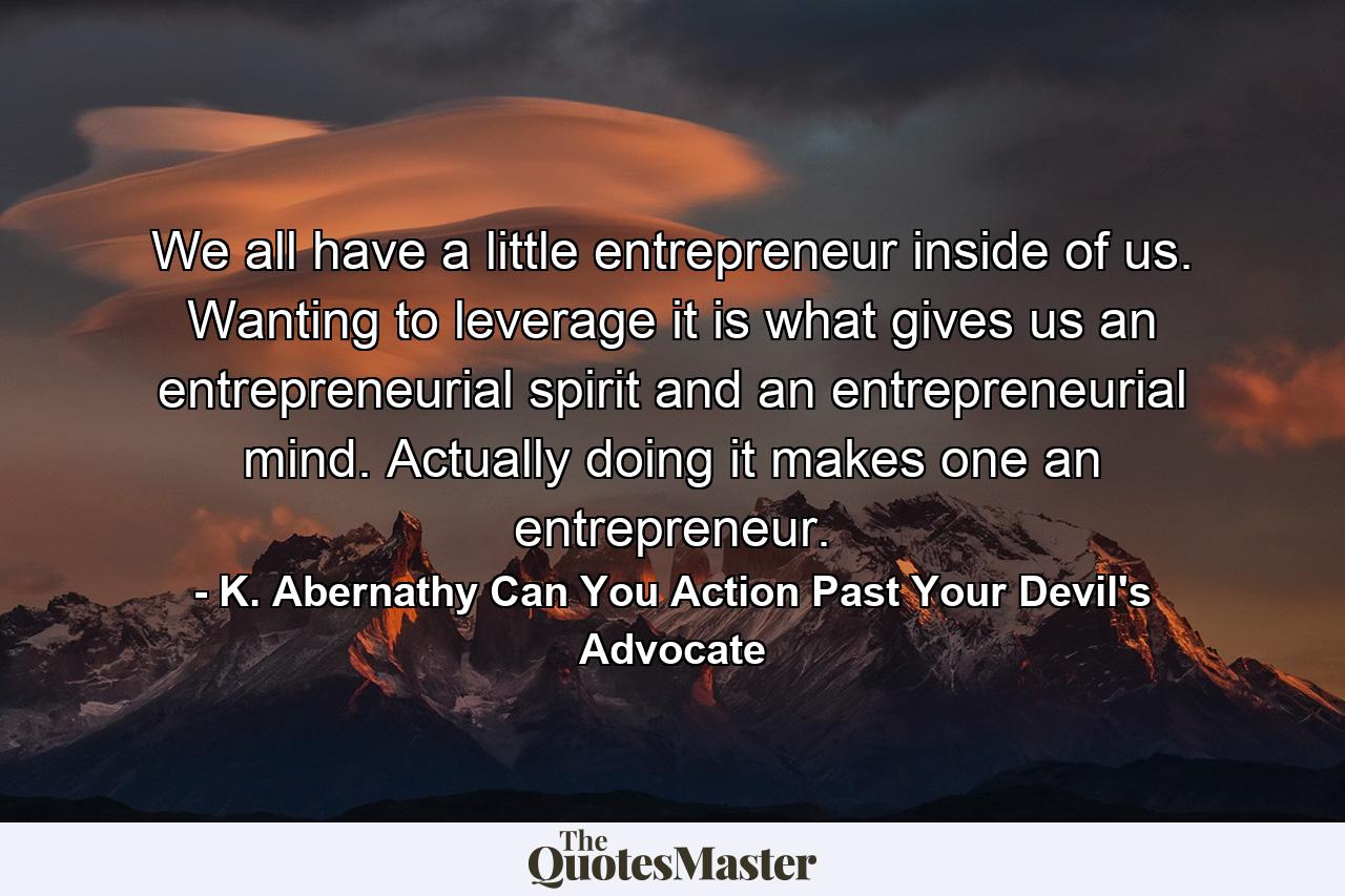 We all have a little entrepreneur inside of us. Wanting to leverage it is what gives us an entrepreneurial spirit and an entrepreneurial mind. Actually doing it makes one an entrepreneur. - Quote by K. Abernathy Can You Action Past Your Devil's Advocate