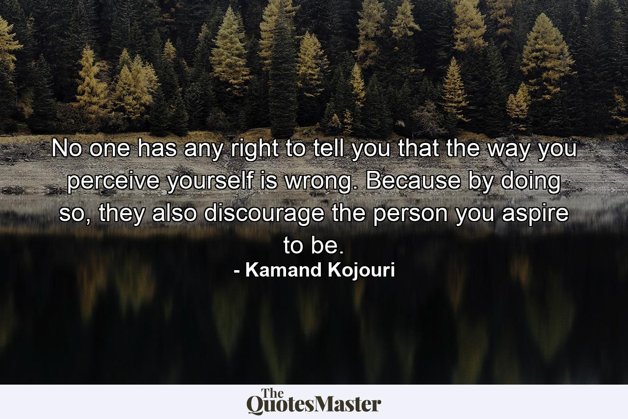 No one has any right to tell you that the way you perceive yourself is wrong. Because by doing so, they also discourage the person you aspire to be. - Quote by Kamand Kojouri