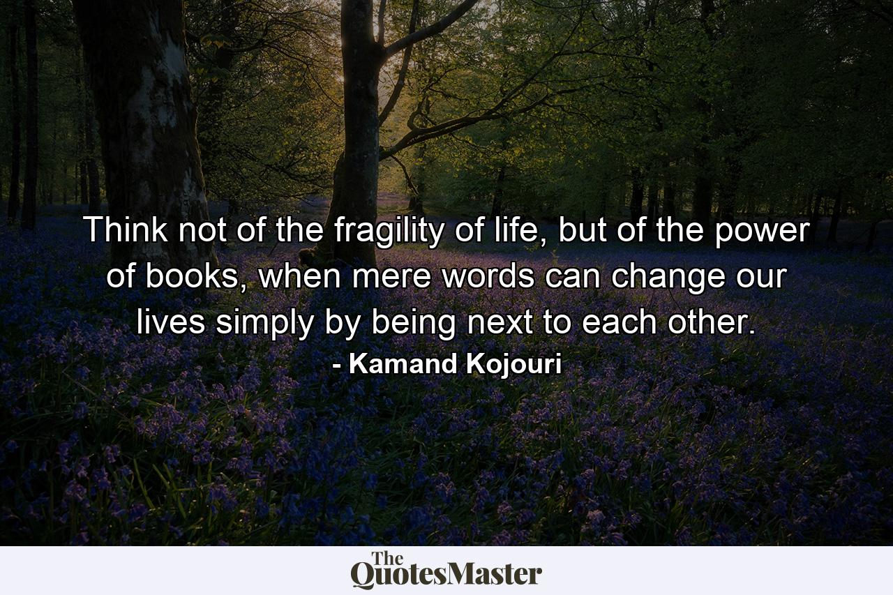 Think not of the fragility of life, but of the power of books, when mere words can change our lives simply by being next to each other. - Quote by Kamand Kojouri