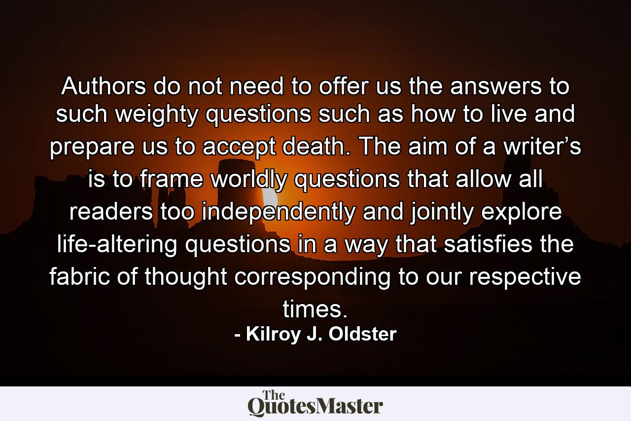 Authors do not need to offer us the answers to such weighty questions such as how to live and prepare us to accept death. The aim of a writer’s is to frame worldly questions that allow all readers too independently and jointly explore life-altering questions in a way that satisfies the fabric of thought corresponding to our respective times. - Quote by Kilroy J. Oldster