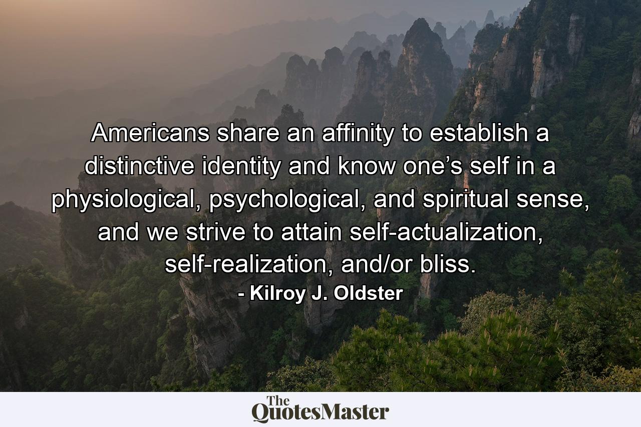 Americans share an affinity to establish a distinctive identity and know one’s self in a physiological, psychological, and spiritual sense, and we strive to attain self-actualization, self-realization, and/or bliss. - Quote by Kilroy J. Oldster