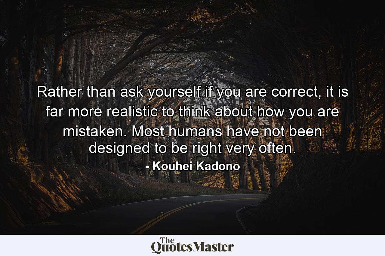 Rather than ask yourself if you are correct, it is far more realistic to think about how you are mistaken. Most humans have not been designed to be right very often. - Quote by Kouhei Kadono