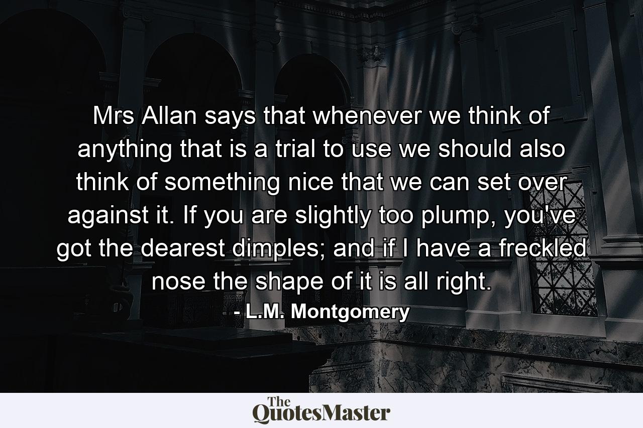 Mrs Allan says that whenever we think of anything that is a trial to use we should also think of something nice that we can set over against it. If you are slightly too plump, you've got the dearest dimples; and if I have a freckled nose the shape of it is all right. - Quote by L.M. Montgomery