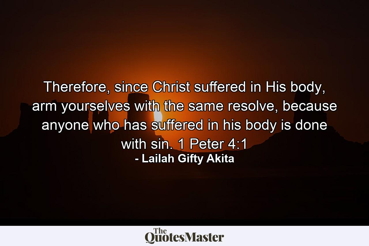 Therefore, since Christ suffered in His body, arm yourselves with the same resolve, because anyone who has suffered in his body is done with sin. 1 Peter 4:1 - Quote by Lailah Gifty Akita