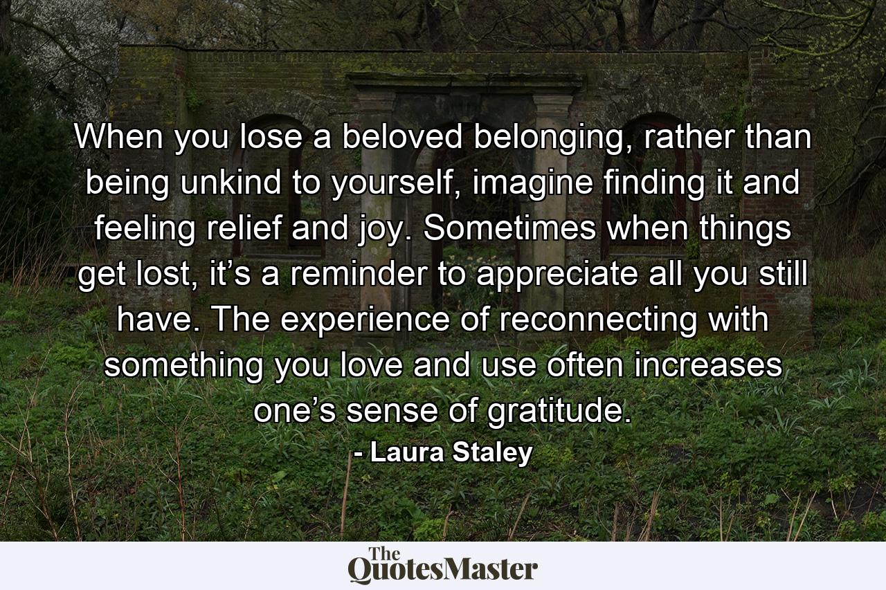 When you lose a beloved belonging, rather than being unkind to yourself, imagine finding it and feeling relief and joy. Sometimes when things get lost, it’s a reminder to appreciate all you still have. The experience of reconnecting with something you love and use often increases one’s sense of gratitude. - Quote by Laura Staley