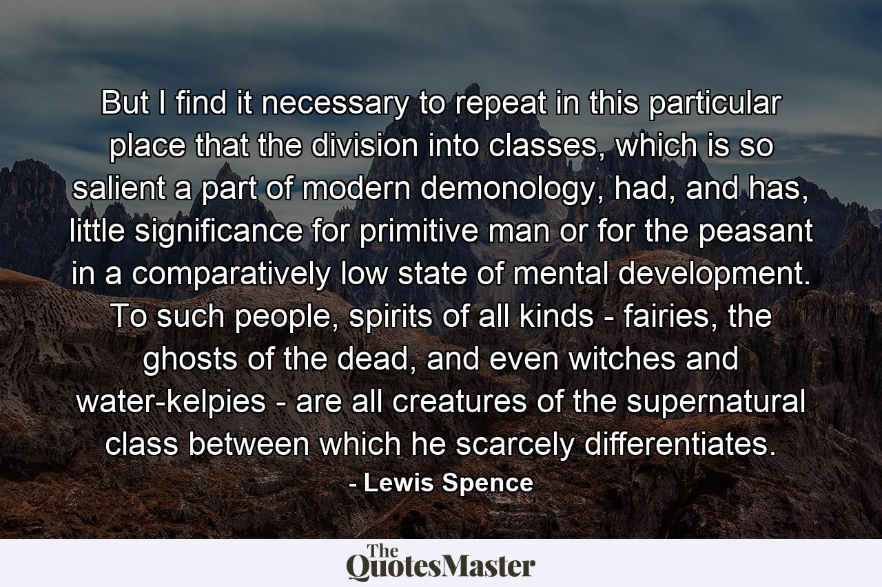 But I find it necessary to repeat in this particular place that the division into classes, which is so salient a part of modern demonology, had, and has, little significance for primitive man or for the peasant in a comparatively low state of mental development. To such people, spirits of all kinds - fairies, the ghosts of the dead, and even witches and water-kelpies - are all creatures of the supernatural class between which he scarcely differentiates. - Quote by Lewis Spence