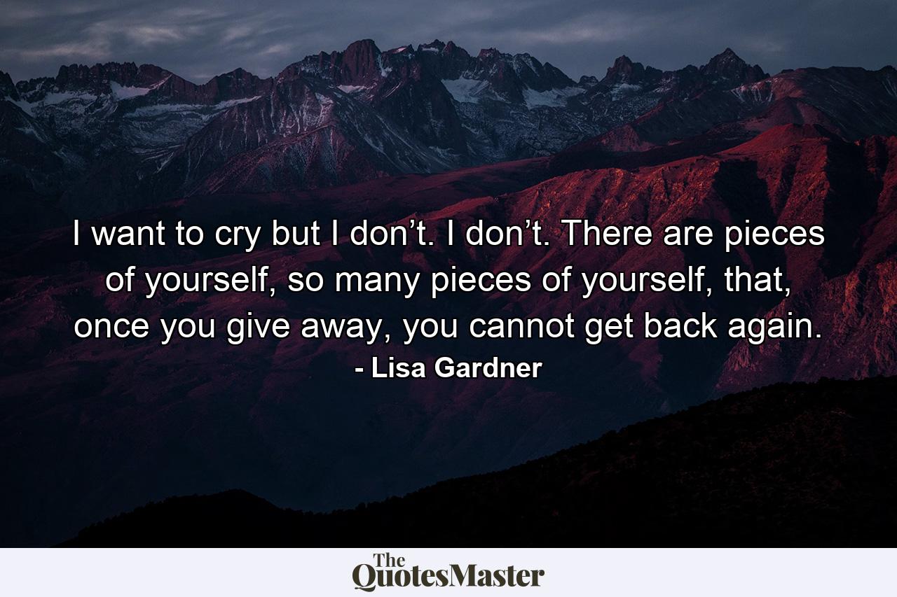 I want to cry but I don’t. I don’t. There are pieces of yourself, so many pieces of yourself, that, once you give away, you cannot get back again. - Quote by Lisa Gardner