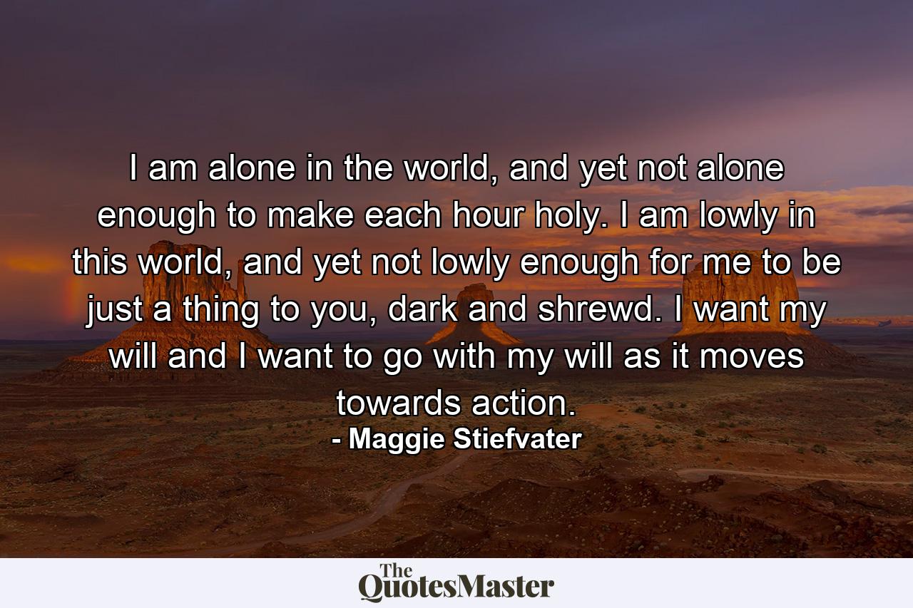 I am alone in the world, and yet not alone enough to make each hour holy. I am lowly in this world, and yet not lowly enough for me to be just a thing to you, dark and shrewd. I want my will and I want to go with my will as it moves towards action. - Quote by Maggie Stiefvater