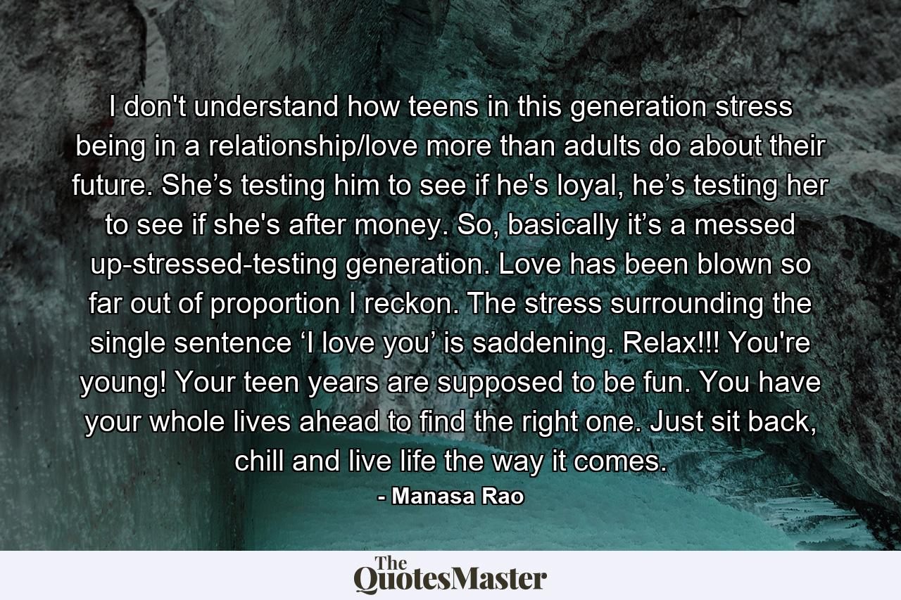 I don't understand how teens in this generation stress being in a relationship/love more than adults do about their future. She’s testing him to see if he's loyal, he’s testing her to see if she's after money. So, basically it’s a messed up-stressed-testing generation. Love has been blown so far out of proportion I reckon. The stress surrounding the single sentence ‘I love you’ is saddening. Relax!!! You're young! Your teen years are supposed to be fun. You have your whole lives ahead to find the right one. Just sit back, chill and live life the way it comes. - Quote by Manasa Rao