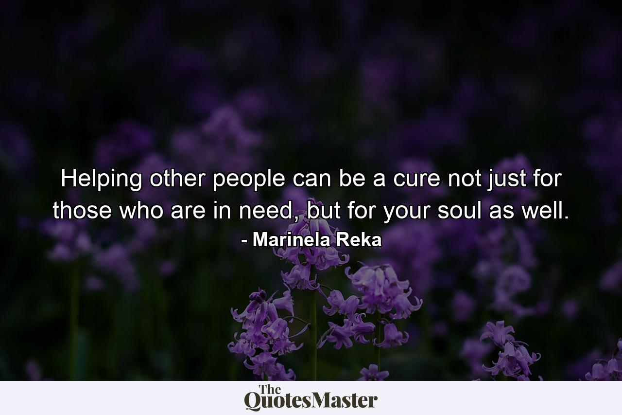 Helping other people can be a cure not just for those who are in need, but for your soul as well. - Quote by Marinela Reka