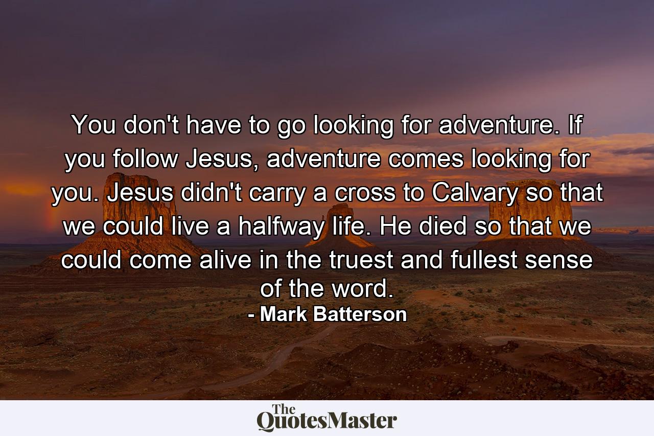 You don't have to go looking for adventure. If you follow Jesus, adventure comes looking for you. Jesus didn't carry a cross to Calvary so that we could live a halfway life. He died so that we could come alive in the truest and fullest sense of the word. - Quote by Mark Batterson