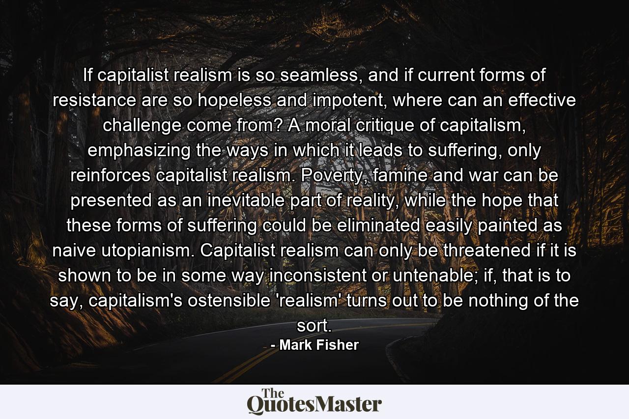 If capitalist realism is so seamless, and if current forms of resistance are so hopeless and impotent, where can an effective challenge come from? A moral critique of capitalism, emphasizing the ways in which it leads to suffering, only reinforces capitalist realism. Poverty, famine and war can be presented as an inevitable part of reality, while the hope that these forms of suffering could be eliminated easily painted as naive utopianism. Capitalist realism can only be threatened if it is shown to be in some way inconsistent or untenable; if, that is to say, capitalism's ostensible 'realism' turns out to be nothing of the sort. - Quote by Mark Fisher