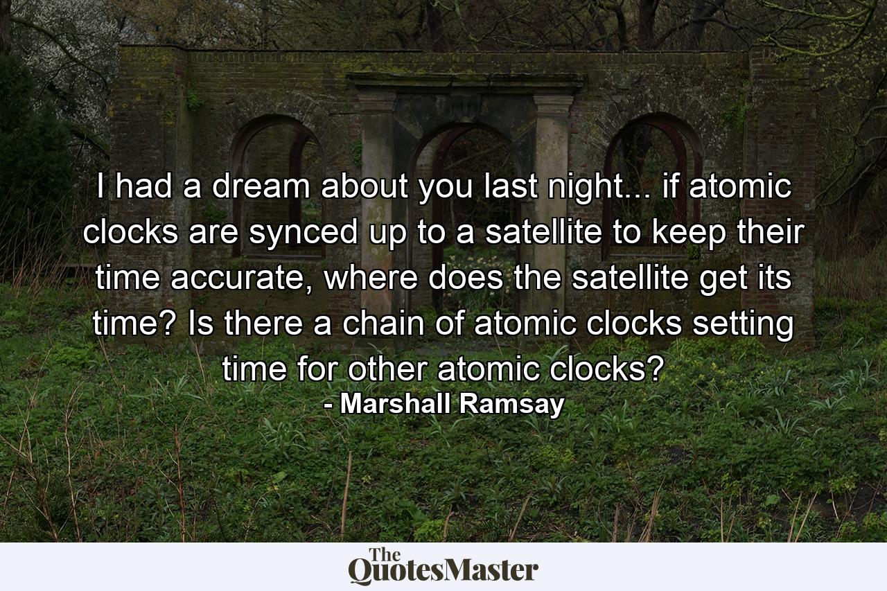 I had a dream about you last night... if atomic clocks are synced up to a satellite to keep their time accurate, where does the satellite get its time? Is there a chain of atomic clocks setting time for other atomic clocks? - Quote by Marshall Ramsay