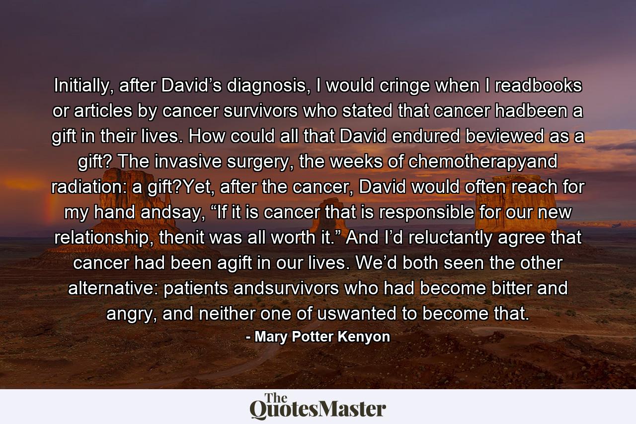 Initially, after David’s diagnosis, I would cringe when I readbooks or articles by cancer survivors who stated that cancer hadbeen a gift in their lives. How could all that David endured beviewed as a gift? The invasive surgery, the weeks of chemotherapyand radiation: a gift?Yet, after the cancer, David would often reach for my hand andsay, “If it is cancer that is responsible for our new relationship, thenit was all worth it.” And I’d reluctantly agree that cancer had been agift in our lives. We’d both seen the other alternative: patients andsurvivors who had become bitter and angry, and neither one of uswanted to become that. - Quote by Mary Potter Kenyon