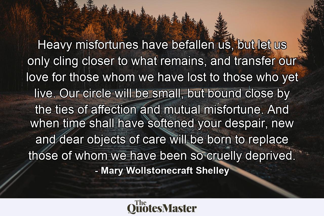 Heavy misfortunes have befallen us, but let us only cling closer to what remains, and transfer our love for those whom we have lost to those who yet live. Our circle will be small, but bound close by the ties of affection and mutual misfortune. And when time shall have softened your despair, new and dear objects of care will be born to replace those of whom we have been so cruelly deprived. - Quote by Mary Wollstonecraft Shelley