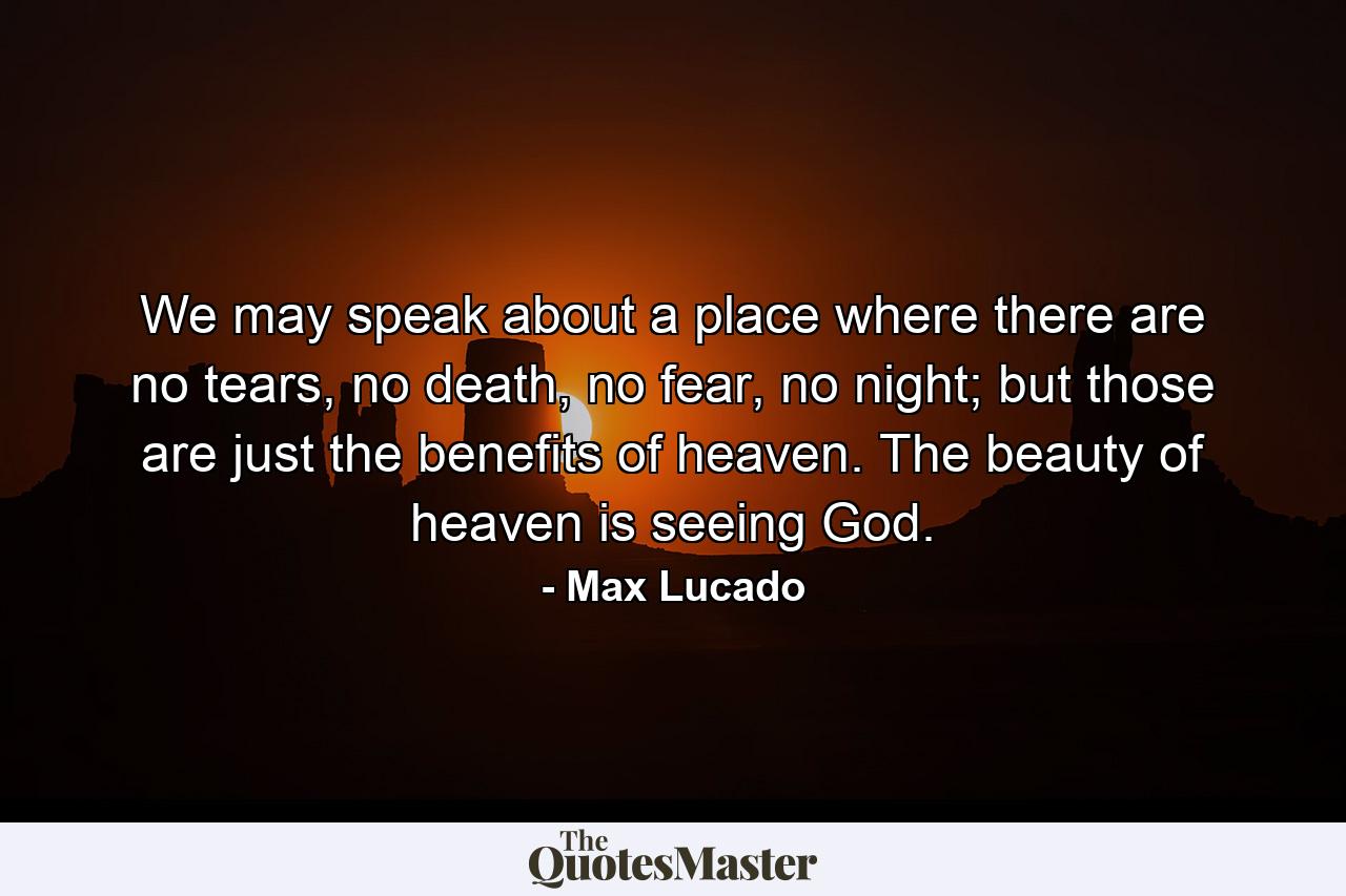 We may speak about a place where there are no tears, no death, no fear, no night; but those are just the benefits of heaven. The beauty of heaven is seeing God. - Quote by Max Lucado