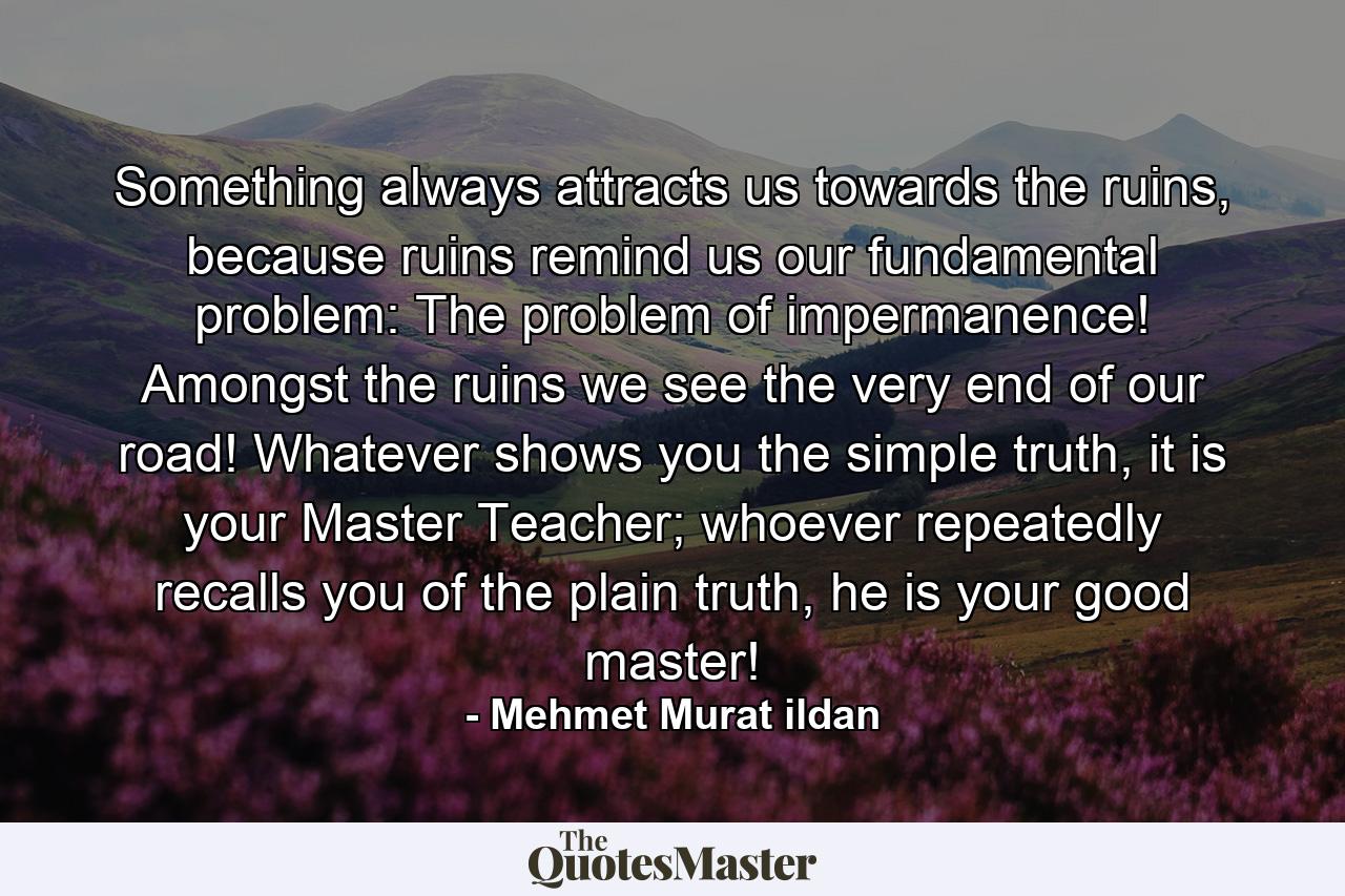 Something always attracts us towards the ruins, because ruins remind us our fundamental problem: The problem of impermanence! Amongst the ruins we see the very end of our road! Whatever shows you the simple truth, it is your Master Teacher; whoever repeatedly recalls you of the plain truth, he is your good master! - Quote by Mehmet Murat ildan